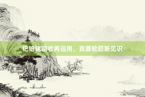 钯铂铑回收再运用，资源轮回新见识